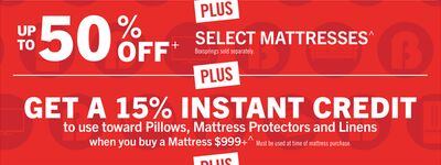 UP TO 50% OFF+ PLUS SELECT MATTRESSES^ Boxsprings sold separately. PLUS GET A 15% INSTANT CREDIT to use toward Pillows, Mattress Protectors and Linens when you buy a Mattress $999+^ Must be used at time of mattress purchase.